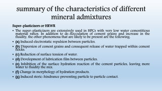 summary of the characteristics of different
mineral admixtures
Super-plasticizers or HRWR
• The super-plasticizers are extensively used in HPCs with very low water cementitious
material ratios. In addition to de-flocculation of cement grains and increase in the
fluidity, the other phenomena that are likely to be present are the following.
• (a) Induced electrostatic repulsion between particles.
• (b) Dispersion of cement grains and consequent release of water trapped within cement
flocks.
• (c) Reduction of surface tension of water.
• (d) Development of lubrication film between particles.
• (e) Inhibition of the surface hydration reaction of the cement particles, leaving more
water to fluidity the mix.
• (f) Change in morphology of hydration products.
• (g) Induced steric-hindrance preventing particle to particle contact.
 