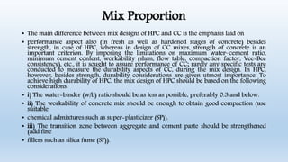 Mix Proportion
• The main difference between mix designs of HPC and CC is the emphasis laid on
• performance aspect also (in fresh as well as hardened stages of concrete) besides
strength, in case of HPC, whereas in design of CC mixes, strength of concrete is an
important criterion. By imposing the limitations on maximum water–cement ratio,
minimum cement content, workability (slum, flow table, compaction factor, Vee-Bee
consistency), etc., it is sought to assure performance of CC; rarely any specific tests are
conducted to measure the durability aspects of CC, during the mix design. In HPC,
however, besides strength, durability considerations are given utmost importance. To
achieve high durability of HPC, the mix design of HPC should be based on the following
considerations:
• i) The water-binder (w/b) ratio should be as less as possible, preferably 0.3 and below.
• ii) The workability of concrete mix should be enough to obtain good compaction (use
suitable
• chemical admixtures such as super-plasticizer (SP)).
• iii) The transition zone between aggregate and cement paste should be strengthened
(add fine
• fillers such as silica fume (SF)).
 