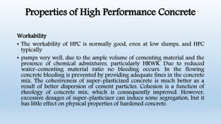 Properties of High Performance Concrete
Workability
• The workability of HPC is normally good, even at low slumps, and HPC
typically
• pumps very well, due to the ample volume of cementing material and the
presence of chemical admixtures, particularly HRWR. Due to reduced
water-cementing material ratio no bleeding occurs. In the flowing
concrete bleeding is prevented by providing adequate fines in the concrete
mix. The cohesiveness of super-plasticized concrete is much better as a
result of better dispersion of cement particles. Cohesion is a function of
rheology of concrete mix, which is consequently improved. However,
excessive dosages of super-plasticizer can induce some segregation, but it
has little effect on physical properties of hardened concrete.
 