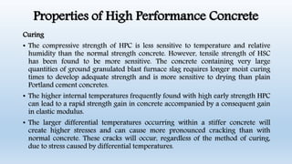 Properties of High Performance Concrete
Curing
• The compressive strength of HPC is less sensitive to temperature and relative
humidity than the normal strength concrete. However, tensile strength of HSC
has been found to be more sensitive. The concrete containing very large
quantities of ground granulated blast furnace slag requires longer moist curing
times to develop adequate strength and is more sensitive to drying than plain
Portland cement concretes.
• The higher internal temperatures frequently found with high early strength HPC
can lead to a rapid strength gain in concrete accompanied by a consequent gain
in elastic modulus.
• The larger differential temperatures occurring within a stiffer concrete will
create higher stresses and can cause more pronounced cracking than with
normal concrete. These cracks will occur, regardless of the method of curing,
due to stress caused by differential temperatures.
 