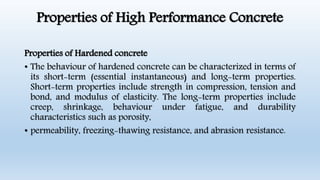 Properties of High Performance Concrete
Properties of Hardened concrete
• The behaviour of hardened concrete can be characterized in terms of
its short-term (essential instantaneous) and long-term properties.
Short-term properties include strength in compression, tension and
bond, and modulus of elasticity. The long-term properties include
creep, shrinkage, behaviour under fatigue, and durability
characteristics such as porosity,
• permeability, freezing-thawing resistance, and abrasion resistance.
 