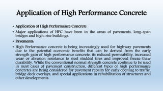 Application of High Performance Concrete
• Application of High Performance Concrete
• Major applications of HPC have been in the areas of pavements, long-span
bridges and high-rise buildings.
• Pavements:
• High Performance concrete is being increasingly used for highway pavements
due to the potential economic benefits that can be derived from the early
strength gain of high performance concrete, its reduced permeability, increased
wear or abrasion resistance to steel studded tires and improved freeze-thaw
durability. While the conventional normal strength concrete continue to be used
in most cases of pavement construction, different types of high performance
concretes are being considered for pavement repairs for early opening to traffic,
bridge deck overlays, and special applications in rehabilitation of structures and
other developments.
 