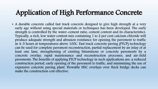 Application of High Performance Concrete
• A durable concrete called fast track concrete designed to give high strength at a very
early age without using special materials or techniques has been developed. The early
strength is controlled by the water-cement ratio, cement content and its characteristics.
Typically, a rich, low water content mix containing 1 to 2 per cent calcium chloride will
produce adequate strength and abrasion resistance for opening the pavement to traffic
in 4-5 hours at temperatures above 100C. Fast track concrete paving (FTCP) technology
can be used for complete pavement reconstruction, partial replacement by an inlay of at
least one lane, strengthening of existing bituminous or concrete pavements by a
concrete overlay, rapid maintenance and reconstruction processes, and air-field
pavements. The benefits of applying FTCP technology in such applications are: a reduced
construction period, early opening of the pavement to traffic, and minimizing the use of
expensive concrete paving plant. Flowable HSC overlays over thick bridge decks can
make the construction cost effective.
 