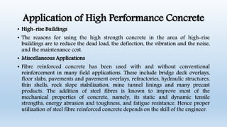 Application of High Performance Concrete
• High-rise Buildings
• The reasons for using the high strength concrete in the area of high-rise
buildings are to reduce the dead load, the deflection, the vibration and the noise,
and the maintenance cost.
• Miscellaneous Applications
• Fibre reinforced concrete has been used with and without conventional
reinforcement in many field applications. These include bridge deck overlays,
floor slabs, pavements and pavement overlays, refractories, hydraulic structures,
thin shells, rock slope stabilization, mine tunnel linings and many precast
products. The addition of steel fibres is known to improve most of the
mechanical properties of concrete, namely, its static and dynamic tensile
strengths, energy abrasion and toughness, and fatigue resistance. Hence proper
utilization of steel fibre reinforced concrete depends on the skill of the engineer.
 