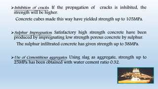 Inhibition of cracks: If the propagation of cracks is inhibited, the
strength will be higher.
Concrete cubes made this way have yielded strength up to 105MPa.
Sulphur Impregnation: Satisfactory high strength concrete have been
produced by impregnating low strength porous concrete by sulphur.
The sulphur infiltrated concrete has given strength up to 58MPa.
Use of Cementitious aggregates: Using slag as aggregate, strength up to
25MPa has been obtained with water cement ratio 0.32.
 