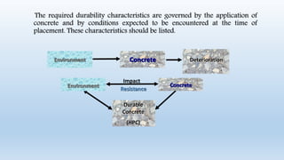 ConcreteEnvironment Deterioration
Impact
Resistance
ConcreteEnvironment
Durable
Concrete
(HPC)
The required durability characteristics are governed by the application of
concrete and by conditions expected to be encountered at the time of
placement. These characteristics should be listed.
 
