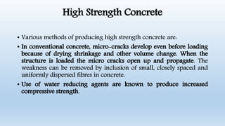 High Strength Concrete
• Various methods of producing high strength concrete are:
• In conventional concrete, micro-cracks develop even before loading
because of drying shrinkage and other volume change. When the
structure is loaded the micro cracks open up and propagate. The
weakness can be removed by inclusion of small, closely spaced and
uniformly dispersed fibres in concrete.
• Use of water reducing agents are known to produce increased
compressive strength.
 