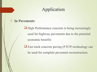 Application
 In Pavements
 High Performance concrete is being increasingly
used for highway pavements due to the potential
economic benefits
 Fast track concrete paving (FTCP) technology can
be used for complete pavement reconstruction.
 
