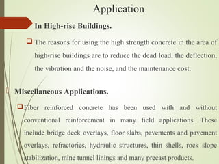  In High-rise Buildings.
 The reasons for using the high strength concrete in the area of
high-rise buildings are to reduce the dead load, the deflection,
the vibration and the noise, and the maintenance cost.
Application
 Miscellaneous Applications.
Fiber reinforced concrete has been used with and without
conventional reinforcement in many field applications. These
include bridge deck overlays, floor slabs, pavements and pavement
overlays, refractories, hydraulic structures, thin shells, rock slope
stabilization, mine tunnel linings and many precast products.
 