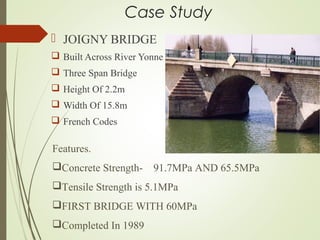Case Study
 JOIGNY BRIDGE
 Built Across River Yonne
 Three Span Bridge
 Height Of 2.2m
 Width Of 15.8m
 French Codes
Features.
Concrete Strength- 91.7MPa AND 65.5MPa
Tensile Strength is 5.1MPa
FIRST BRIDGE WITH 60MPa
Completed In 1989
 