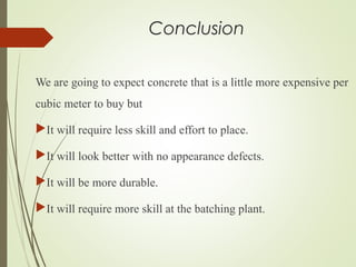 Conclusion
We are going to expect concrete that is a little more expensive per
cubic meter to buy but
It will require less skill and effort to place.
It will look better with no appearance defects.
It will be more durable.
It will require more skill at the batching plant.
 