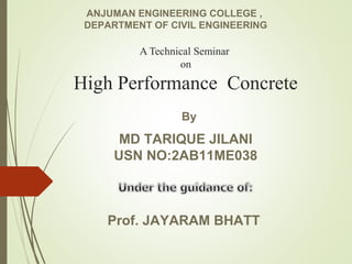A Technical Seminar
on
High Performance Concrete
MD TARIQUE JILANI
USN NO:2AB11ME038
Prof. JAYARAM BHATT
ANJUMAN ENGINEERING COLLEGE ,
DEPARTMENT OF CIVIL ENGINEERING
By
 