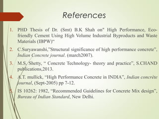 References
1. PHD Thesis of Dr. (Smt) B.K Shah on" High Performance, Eco-
friendly Cement Using High Volume Industrial Byproducts and Waste
Materials (IBPW)“
2. C.Suryawanshi,”Structural significance of high performance concrete”,
Indian Concrete journal. (march2007).
3. M.S. Shetty, “ Concrete Technology- theory and practice”, S.CHAND
publications,2013.
4. A.T. mullick, “High Performance Concrete in INDIA”, Indian concrète
journal, (Sept-2005) pp 7-12.
5. IS 10262: 1982, “Recommended Guidelines for Concrete Mix design”,
Bureau of Indian Standard, New Delhi.
 