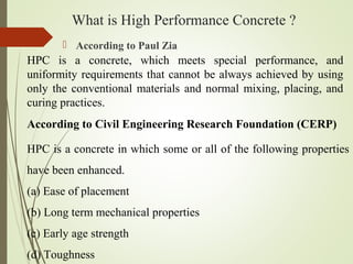 What is High Performance Concrete ?
 According to Paul Zia
HPC is a concrete, which meets special performance, and
uniformity requirements that cannot be always achieved by using
only the conventional materials and normal mixing, placing, and
curing practices.
According to Civil Engineering Research Foundation (CERP)
HPC is a concrete in which some or all of the following properties
have been enhanced.
(a) Ease of placement
(b) Long term mechanical properties
(c) Early age strength
(d) Toughness
 