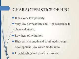 CHARACTERISTICS OF HPC
: It has Very low porosity.
Very low permeability and High resistance to
chemical attack.
Low heat of hydration.
High early strength and continued strength
development Low water binder ratio.
Low bleeding and plastic shrinkage.HIGH PREFORMANCE CONCRETE
 