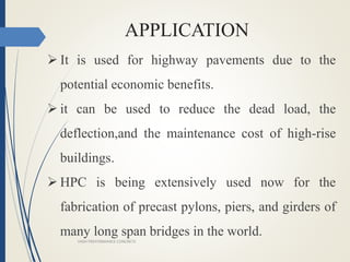 APPLICATION
 It is used for highway pavements due to the
potential economic benefits.
 it can be used to reduce the dead load, the
deflection,and the maintenance cost of high-rise
buildings.
 HPC is being extensively used now for the
fabrication of precast pylons, piers, and girders of
many long span bridges in the world.
HIGH PREFORMANCE CONCRETE
 