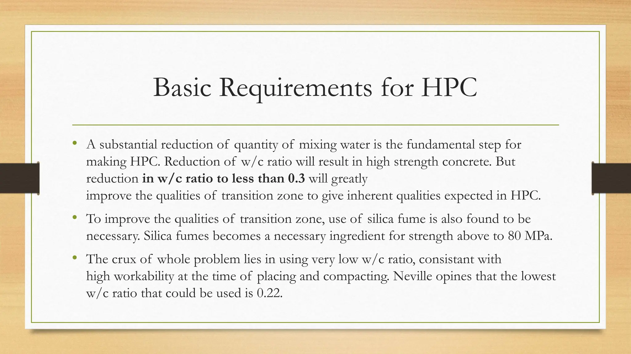 Basic Requirements for HPC
• A substantial reduction of quantity of mixing water is the fundamental step for
making HPC. Reduction of w/c ratio will result in high strength concrete. But
reduction in w/c ratio to less than 0.3 will greatly
improve the qualities of transition zone to give inherent qualities expected in HPC.
• To improve the qualities of transition zone, use of silica fume is also found to be
necessary. Silica fumes becomes a necessary ingredient for strength above to 80 MPa.
• The crux of whole problem lies in using very low w/c ratio, consistant with
high workability at the time of placing and compacting. Neville opines that the lowest
w/c ratio that could be used is 0.22.
 