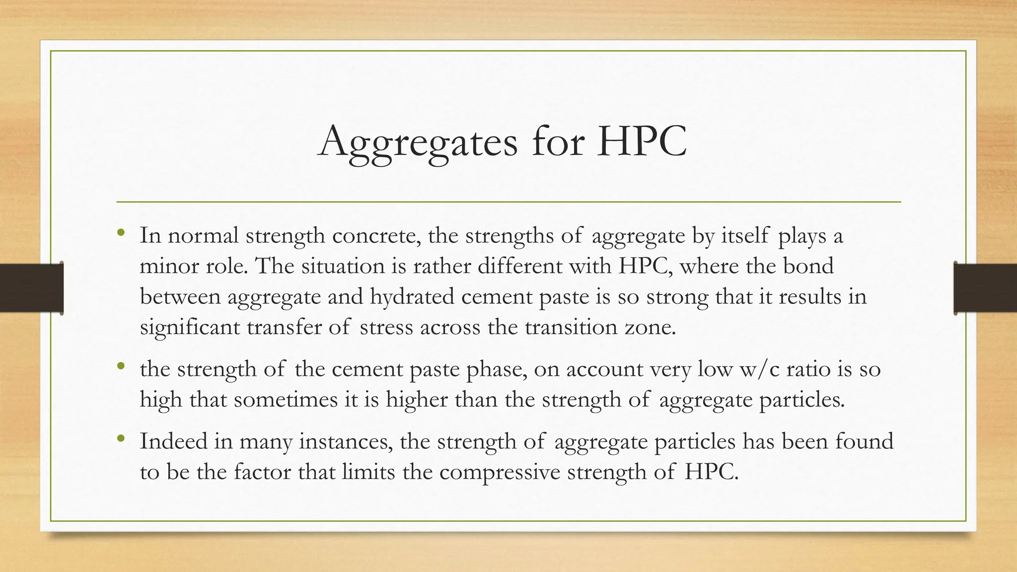 Aggregates for HPC
• In normal strength concrete, the strengths of aggregate by itself plays a
minor role. The situation is rather different with HPC, where the bond
between aggregate and hydrated cement paste is so strong that it results in
significant transfer of stress across the transition zone.
• the strength of the cement paste phase, on account very low w/c ratio is so
high that sometimes it is higher than the strength of aggregate particles.
• Indeed in many instances, the strength of aggregate particles has been found
to be the factor that limits the compressive strength of HPC.
 