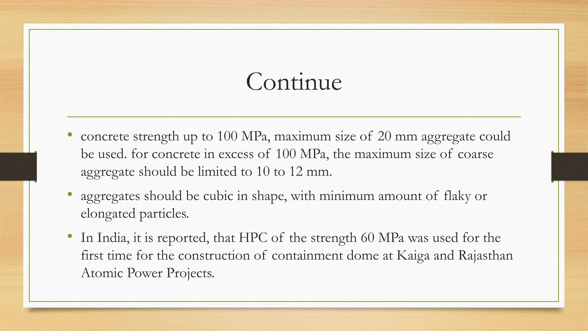Continue
• concrete strength up to 100 MPa, maximum size of 20 mm aggregate could
be used. for concrete in excess of 100 MPa, the maximum size of coarse
aggregate should be limited to 10 to 12 mm.
• aggregates should be cubic in shape, with minimum amount of flaky or
elongated particles.
• In India, it is reported, that HPC of the strength 60 MPa was used for the
first time for the construction of containment dome at Kaiga and Rajasthan
Atomic Power Projects.
 