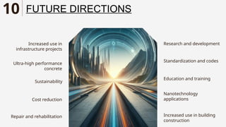 Sustainability
Increased use in
infrastructure projects
Research and development
Nanotechnology
applications
Ultra-high performance
concrete
Cost reduction
Repair and rehabilitation
Standardization and codes
Education and training
Increased use in building
construction
FUTURE DIRECTIONS
10
 