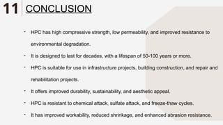 11 CONCLUSION
- HPC has high compressive strength, low permeability, and improved resistance to
environmental degradation.
- It is designed to last for decades, with a lifespan of 50-100 years or more.
- HPC is suitable for use in infrastructure projects, building construction, and repair and
rehabilitation projects.
- It offers improved durability, sustainability, and aesthetic appeal.
- HPC is resistant to chemical attack, sulfate attack, and freeze-thaw cycles.
- It has improved workability, reduced shrinkage, and enhanced abrasion resistance.
 