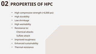 PROPERTIES OF HPC
• High compressive strength (>6,000 psi)
• High durability
• Low shrinkage
• High workability
• Resistance to:
Chemical attacks
Sulfate attack
• Improved toughness
• Enhanced sustainability
• Thermal resistance
02
 
