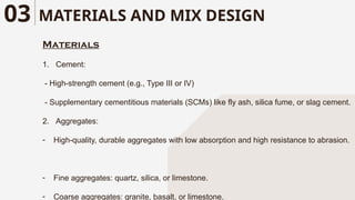 MATERIALS AND MIX DESIGN
03
Materials
1. Cement:
- High-strength cement (e.g., Type III or IV)
- Supplementary cementitious materials (SCMs) like fly ash, silica fume, or slag cement.
2. Aggregates:
- High-quality, durable aggregates with low absorption and high resistance to abrasion.
- Fine aggregates: quartz, silica, or limestone.
- Coarse aggregates: granite, basalt, or limestone.
 