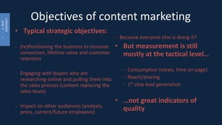 •1.WHY
CONTENT?
Objectives of content marketing
• Typical strategic objectives:
- (re)Positioning the business to increase
conversion, lifetime value and customer
retention
- Engaging with buyers who are
researching online and pulling them into
the sales process (content replacing the
sales team)
- Impact on other audiences (analysts,
press, current/future employees)
- Because everyone else is doing it?
• But measurement is still
mostly at the tactical level…
- Consumption (views, time on page)
- Reach/sharing
- 1st step lead generation
• …not great indicators of
quality
 