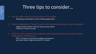 Three tips to consider…
1. Use the sales team as a direct channel to market
Marketing ownership for social selling programmes
2. Closer integration of ‘brand’ content with demand generation and bid support
Target content further into the sales process where
influence is easier to track
3. Push for more relevant and targeted advertising solutions to promote content
(retargeting, IP-based etc)
Don’t cut back on promotion budget just because
you have made a large investment in content
•3.INCREASING
ROI
 