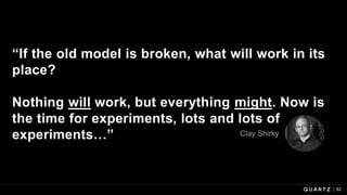 “If the old model is broken, what will work in its
place?
Nothing will work, but everything might. Now is
the time for experiments, lots and lots of
experiments…”
82
Clay Shirky
 