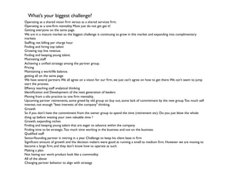 What’s your biggest challenge?	

Operating as a shared vision ﬁrm versus as a shared services ﬁrm.	

         	

	

Operating as a one-ﬁrm mentality. Most just do not get get it!       	

	

Getting everyone on the same page.	

	

We are in a mature market so the biggest challenge is continuing to grow in this market and expanding into complimentary
markets         	

	

Stafﬁng, net billing per charge hour 	

	

Finding and hiring top talent 	

	

Growing top line revenue. 	

	

Finding and keeping young talent. 	

	

Motivating staff        	

	

Achieving a uniﬁed strategy among the partner group.         	

	

Pricing	

	

Maintaining a work/life balance.       	

	

getting all on the same page 	

	

We have several partners. We all agree on a vision for our ﬁrm, we just can't agree on how to get there. We can't seem to jump
start the process.      	

	

Efﬁency teaching staff analytical thinking     	

	

Identiﬁcation and Development of the next generation of leaders 	

	

Moving from a silo practice to one ﬁrm mentality. 	

	

Upcoming partner retirements, some greed by old group on buy out, some lack of commitment by the new group. Too much self
interest, not enough "best interests of the company" thinking.	

Growth          	

	

So if you don't have the commitment from the owner group to spend the time (retirement etc). Do you just blow the whole
thing up before wasting your own valuable time ? 	

	

Growth, expanding niches 	

	

Finding and keeping young talent that are eager to advance within the company 	

	

Finding time to be strategic. Too much time working in the business and not on the business. 	

	

Qualiﬁed staff 	

	

Senior/founding partner is retiring in a year. Challenge to keep his client base in ﬁrm  	

	

Signiﬁcant amount of growth and the decision makers were good at running a small to medium ﬁrm. However we are moving to
become a large ﬁrm, and they don't know how to operate as such.              	

	

Making a plan.	

	

Not having our work product look like a commodity.           	

	

All of the above        	

	

Changing partner behavior to align with strategy  	

	

 