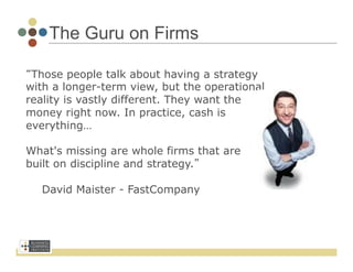 The Guru on Firms

“Those people talk about having a strategy
with a longer-term view, but the operational
reality is vastly different. They want the
money right now. In practice, cash is
everything…

What's missing are whole firms that are
built on discipline and strategy.”

       David Maister - FastCompany
	
  
 