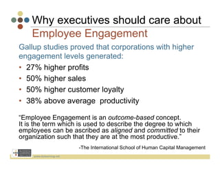 Why executives should care about
    Employee Engagement
Gallup studies proved that corporations with higher
engagement levels generated:
•  27% higher profits
•  50% higher sales
•  50% higher customer loyalty
•  38% above average productivity

“Employee Engagement is an outcome-based concept.
It is the term which is used to describe the degree to which
employees can be ascribed as aligned and committed to their
organization such that they are at the most productive.”
                               -The International School of Human Capital Management
     www.bizlearning.net	
  
 