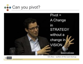 Can you pivot?
                               Pivot =
                               A Change
                               in
                               STRATEGY
                               without a
                               change in
                               VISION


                          Eric	
  Ries	
  –	
  author	
  of	
  the	
  Lean	
  Startup	
  
www.bizlearning.net	
  
 