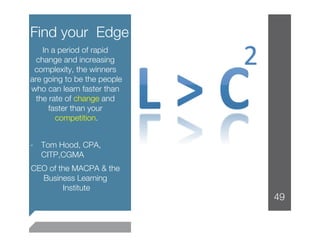 Find your Edge
    In a period of rapid
  change and increasing
 complexity, the winners
are going to be the people
who can learn faster than
  the rate of change and
      faster than your
        competition. 

-  Tom Hood, CPA,
   CITP,CGMA
CEO of the MACPA & the
  Business Learning
        Institute
                
                             49
 