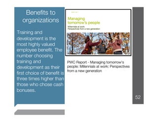 Beneﬁts to
   organizations


Training and
 development is the
 most highly valued
 employee beneﬁt. The
 number choosing
 training and               PWC Report - Managing tomorrow's
 development as their       people: Millennials at work: Perspectives
                            from a new generation
 ﬁrst choice of beneﬁt is
 three times higher than
 those who chose cash
 bonuses.
                                                                        52
 
