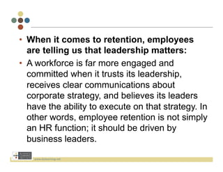 •  When it comes to retention, employees
   are telling us that leadership matters:
•  A workforce is far more engaged and
   committed when it trusts its leadership,
   receives clear communications about
   corporate strategy, and believes its leaders
   have the ability to execute on that strategy. In
   other words, employee retention is not simply
   an HR function; it should be driven by
   business leaders.

    www.bizlearning.net	
  
 