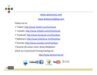  
                                                         	
  
                                                         	
  
                                         www.cpasuccess.com	
  
                                     www.bizlearningblog.com	
  
Follow	
  me	
  on:	
  
ü 	
  Twi[er:	
  h[p://www.Twi[er.com/tomhood	
  
ü 	
  LinkedIn:	
  h[p://www.linkedin.com/in/tomhood	
  
ü 	
  Facebook:	
  h[p://www.facebook.com/thoodcpa	
  
ü Slideshare:	
  h[p://www.slideshare.net/thoodcpa	
  
ü Youtube:	
  h[p://www.youtube.com/thoodcpa	
  
ü Second	
  Life	
  avatar	
  name:	
  Rocky	
  Maddaloni	
  
Check	
  our	
  Customized	
  Training	
  Catalog	
  out:	
  	
  
                                      h[p://www.bizlearning.net	
  
	
  


	
  
 
