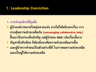 1. การนาองค์กรที่มุ่งมั ่น
 ผูนาองค์กรขนาดใหญ่หลายแห่ง อาจไม่ได้หยิบยกเรื่อง การ
้
กระตุนความช่วยเหลือกัน (encouraging collaborative help)
้
ขึ้นมาเป็ นประเด็นสาคัญ แต่ผนาของ IDEO เน้นเรืองนี้มาก
ู้
่
 ปั ญหายิงซับซ้อน ก็ตองยิงอาศัยความช่วยเหลือมากขึ้น
่
้ ่
 และผูนาควรทาตนเป็ นตัวอย่างที่ดี ในการขอความช่วยเหลือ
้
และเป็ นผูให้ความช่วยเหลือ
้

 