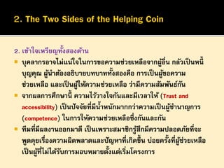 2. เข้าใจเหรียญทั้งสองด้าน
 บุคลากรอาจไม่แน่ใจในการขอความช่วยเหลือจากผูอื่น กลัวเป็ นหนี้
้
บุญคุณ ผูนาต้องอธิบายบทบาททั้งสองคือ การเป็ นผูขอความ
้
้
ช่วยเหลือ และเป็ นผูให้ความช่วยเหลือ ว่ามีความสัมพันธ์กน
้
ั
 จากผลการศึกษานี้ ความไว้วางใจกันและมีเวลาให้ (Trust and
accessibility) เป็ นปั จจัยที่มีน้ าหนักมากกว่าความเป็ นผูชานาญการ
้
(competence) ในการให้ความช่วยเหลือซึ่งกันและกัน
 ทีมที่มีผลงานออกมาดี เป็ นเพราะสมาชิกรูสึกมีความปลอดภัยที่จะ
้
พูดคุยเรื่องความผิดพลาดและปั ญหาที่เกิดขึ้น บ่อยครั้งที่ผช่วยเหลือ
ู้
้
เป็ นผูที่ไม่ได้รบการมอบหมายตังแต่เริ่มโครงการ
้
ั

 