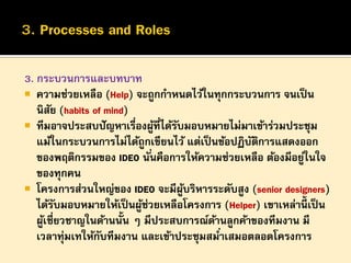 3. กระบวนการและบทบาท
 ความช่วยเหลือ (Help) จะถูกกาหนดไว้ในทุกกระบวนการ จนเป็ น
นิสย (habits of mind)
ั
 ทีมอาจประสบปั ญหาเรื่องผูที่ได้รบมอบหมายไม่มาเข้าร่วมประชุม
้
ั
แม้ในกระบวนการไม่ได้ถูกเขียนไว้ แต่เป็ นข้อปฏิบตการแสดงออก
ั ิ
ของพฤติกรรมของ IDEO นั ่นคือการให้ความช่วยเหลือ ต้องมีอยูในใจ
่
ของทุกคน
 โครงการส่วนใหญ่ของ IDEO จะมีผบริหารระดับสูง (senior designers)
ู้
ได้รบมอบหมายให้เป็ นผูช่วยเหลือโครงการ (Helper) เขาเหล่านี้เป็ น
ั
้
ผูเชี่ยวชาญในด้านนั้น ๆ มีประสบการณ์ดานลูกค้าของทีมงาน มี
้
้
เวลาทุมเทให้กบทีมงาน และเข้าประชุมสมาเสมอตลอดโครงการ
่
ั
่

 