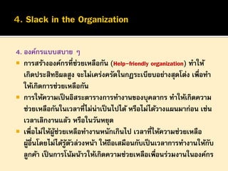 4. องค์กรแบบสบาย ๆ
 การสร้างองค์กรที่ช่วยเหลือกัน (Help-friendly organization) ทาให้
เกิดประสิทธิผลสูง จะไม่เคร่งครัดในกฏระเบียบอย่างสุดโต่ง เพือทา
่
ให้เกิดการช่วยเหลือกัน
 การให้ความเป็ นอิสระตารางการทางานของบุคลากร ทาให้เกิดความ
ช่วยเหลือกันในเวลาที่ไม่น่าเป็ นไปได้ หรือไม่ได้วางแผนมาก่อน เช่น
เวลาเลิกงานแล้ว หรือในวันหยุด
 เพื่อไม่ให้ผช่วยเหลือทางานหนักเกินไป เวลาที่ให้ความช่วยเหลือ
ู้
ผูอื่นโดยไม่ได้รูตวล่วงหน้า ให้ถือเสมือนกับเป็ นเวลาการทางานให้กบ
้
้ ั
ั
ลูกค้า เป็ นการโน้มน้าวให้เกิดความช่วยเหลือเพือนร่วมงานในองค์กร
่

 