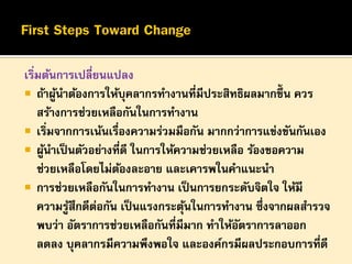 เริมต้นการเปลี่ยนแปลง
่
 ถ้าผูนาต้องการให้บุคลากรทางานที่มีประสิทธิผลมากขึ้น ควร
้
สร้างการช่วยเหลือกันในการทางาน
 เริมจากการเน้นเรืองความร่วมมือกัน มากกว่าการแข่งขันกันเอง
่
่
 ผูนาเป็ นตัวอย่างที่ดี ในการให้ความช่วยเหลือ ร้องขอความ
้
ช่วยเหลือโดยไม่ตองละอาย และเคารพในคาแนะนา
้
 การช่วยเหลือกันในการทางาน เป็ นการยกระดับจิตใจ ให้มี
ความรูสึกดีตอกัน เป็ นแรงกระตุนในการทางาน ซึ่งจากผลสารวจ
้
่
้
พบว่า อัตราการช่วยเหลือกันที่มีมาก ทาให้อตราการลาออก
ั
ลดลง บุคลากรมีความพึงพอใจ และองค์กรมีผลประกอบการที่ดี

 