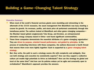 Executive Summary
 When most of the world’s financial services giants were stumbling and retrenching in the
aftermath of the 2008 recession, the asset management firm BlackRock was busy charting a
course for growth. Its revenues, profits, and stock price all performed consistently through this
tumultuous period. The authors looked at BlackRock and other game-changing companies—
the Mumbai-based global conglomerate Tata Group, and Envision, an entrepreneurial
alternative energy company based in China—and found significant commonalities.
 These three companies demonstrate the essential attributes of a game-changing organization:
They are driven by purpose, oriented toward performance, and guided by principles. In the
process of conducting interviews with these companies, the authors discovered a fourth thread
that weaves them even more tightly together: Each is supported by a game-changing talent
strategy.
 But, they write, the path to such a strategy seems rife with complexity and ambiguity. How
can both strategy and execution be consistently superior? How can they support a collective
culture yet enable high potentials to thrive as individuals? How can the strategy be global and
local at the same time? And how can its policies endure yet be agile and constantly open to
revitalization? BlackRock’s approach provides the answers.

 