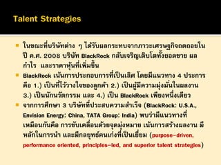 





ในขณะทีบริษทต่าง ๆ ได้รบผลกระทบจากภาวะเศรษฐกิจถดถอยใน
่ ั
ั
ปี ค.ศ. 2008 บริษท BlackRock กลับเจริญเติบโตทั้งยอดขาย ผล
ั
กาไร และราคาหุนที่เพิ่มขึ้น
้
BlackRock เน้นการประกอบการที่เป็ นเลิศ โดยมีแนวทาง 4 ประการ
คือ 1.) เป็ นทีไว้วางใจของลูกค้า 2.) เป็ นผูมีความมุ่งมั ่นในผลงาน
่
้
3.) เป็ นนักนวัตกรรม และ 4.) เป็ น BlackRock เพียงหนึ่งเดียว
จากการศึกษา 3 บริษทที่ประสบความสาเร็จ (BlackRock: U.S.A.,
ั
Envision Energy: China, TATA Group: India) พบว่ามีแนวทางที่
เหมือนกันคือ การขับเคลื่อนด้วยจุดมุ่งหมาย เน้นการสร้างผลงาน มี
หลักในการนา และมีกลยุทธ์คนเก่งที่เป็ นเยียม (purpose-driven,
่
performance oriented, principles-led, and superior talent strategies)

 