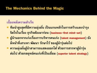 เบื้องหลังความสาเร็จ
 ทีมนาสูงสุดที่มีความมุ่งมั ่น เป็ นแกนหลักในการสร้างและบารุง
จิตใจในเรือง ธุรกิจต้องมาก่อน (business-first mind-set)
่
 ผูนานอกจากเก่งเรืองการบริหารคนเก่ง (talent management) ยัง
้
่
มีหน้าที่เสาะหา พัฒนา รักษาไว้ ของผูนารุนต่อไป
้ ่
 ความมุ่งมั ่นผูนาสามารถแสดงออกได้ ด้วยการสรรหาผูนารุน
้
้ ่
ต่อไป ด้วยกลยุทธ์คนเก่งที่เป็ นเยียม (superior talent strategy)
่

 
