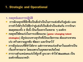 1. กลยุทธ์และการปฏิบติ
ั
 การมีกลยุทธ์ที่ลึกซึ้งเป็ นสิ่งจาเป็ นในการแข่งขันกับคู่แข่ง และ
การทาให้สาเร็จให้ดีกว่าคูแข่งก็เป็ นสิ่งจาเป็ นเช่นกัน การรักษา
่
สมดุลของทั้ง 2 สิ่งนี้ เป็ นเรืองยากในหลาย ๆ องค์กร
่
 กลยุทธ์ใช้คนเก่งในการเปลี่ยนเกม (game-changing talent
strategies) มีรูปแบบทางธุรกิจที่เป็ นนวัตกรรม ต้องเสาะหาคน
เก่ง สร้างความผูกพัน พัฒนา และรักษาไว้
 การมีรูปแบบที่ดีทาได้ยาก แต่การหาคนเก่งเข้ามาในองค์กรเป็ น
เรืองท้าทายมาก โดยเฉพาะในยุคตลาดเกิดใหม่
่
 การวางตาแหน่งคนเก่งให้ถูกที่ ถูกเวลา ทาให้ BlackRock เป็ น
องค์กรชั้นแนวหน้า

 