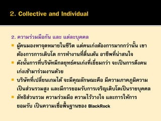 2. ความร่วมมือกัน และ แต่ละบุคคล
 ผูคนมองหาจุดหมายในชีวิต แต่คนเก่งต้องการมากกว่านั้น เขา
้
ต้องการการเติบโต การทางานที่ตื่นเต้น อาชีพที่น่าสนใจ
 ดังนั้นการทีบริษทมีกลยุทธ์คนเก่งที่เยียมกว่า จะเป็ นการดึงคน
่ ั
่
เก่งเข้ามาร่วมงานด้วย
 บริษทที่เปลี่ยนเกมได้ จะมีคณลักษณะคือ มีความภาคภูมิความ
ั
ุ
เป็ นส่วนรวมสูง และมีการยอมรับการเจริญเติบโตเป็ นรายบุคคล
 ลัทธิส่วนรวม ความร่วมมือ ความไว้วางใจ และการให้การ
ยอมรับ เป็ นความเชื่อพื้นฐานของ BlackRock

 