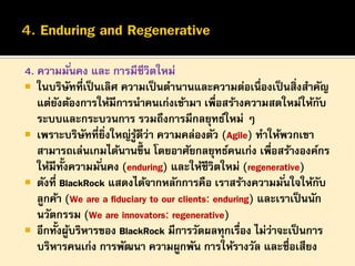 4. ความมั ่นคง และ การมีชีวิตใหม่
 ในบริษทที่เป็ นเลิศ ความเป็ นตานานและความต่อเนื่องเป็ นสิงสาคัญ
ั
่
แต่ยงต้องการให้มีการนาคนเก่งเข้ามา เพื่อสร้างความสดใหม่ให้กบ
ั
ั
ระบบและกระบวนการ รวมถึงการมีกลยุทธ์ใหม่ ๆ
 เพราะบริษทที่ยงใหญ่รูดีว่า ความคล่องตัว (Agile) ทาให้พวกเขา
ั ิ่
้
สามารถเล่นเกมได้นานขึ้น โดยอาศัยกลยุทธ์คนเก่ง เพื่อสร้างองค์กร
้ั
ให้มีทงความมั ่นคง (enduring) และให้ชีวิตใหม่ (regenerative)
 ดังที่ BlackRock แสดงได้จากหลักการคือ เราสร้างความมั ่นใจให้กบ
ั
ลูกค้า (We are a fiduciary to our clients: enduring) และเราเป็ นนัก
นวัตกรรม (We are innovators: regenerative)
 อีกทั้งผูบริหารของ BlackRock มีการวัดผลทุกเรือง ไม่ว่าจะเป็ นการ
้
่
บริหารคนเก่ง การพัฒนา ความผูกพัน การให้รางวัล และชื่อเสียง

 
