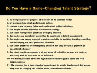 1. My company places ‘purpose’ at the heart of its business model.
2. My company has a high performance culture.
3. Leaders in my company follow well-understood guiding principles.
4. Our people policies help drive our business strategy.
5. Our talent management practices are highly effective.
6. Our leaders are completely committed to excellence in talent management.
7. Our leaders are deeply engaged in and accountable for spotting, tracking, coaching,
and developing the next generation of leaders.
8. Our talent practices are strategically oriented, but they also put a premium on
operational efficiency.
9. Our talent practices engender a strong sense of collective purpose and pride yet
work very well for my career as an individual.
10. Our talent practices strike the right balance between global scale and local
responsiveness.
11. My company has a long-standing commitment to people development, but we are
very open to changing our policies when circumstances dictate.

 